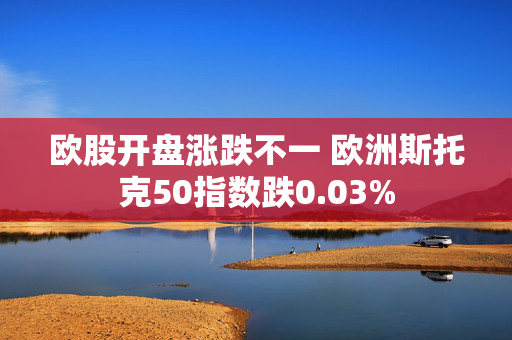 欧股开盘涨跌不一 欧洲斯托克50指数跌0.03%