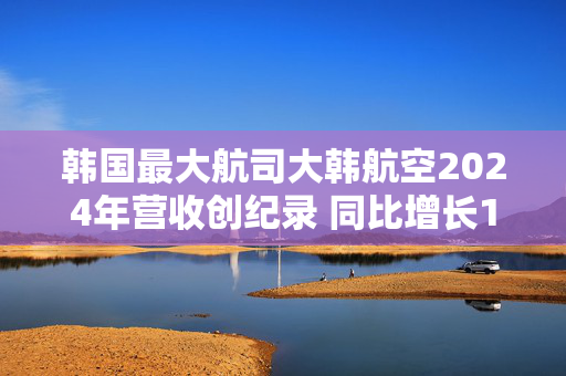 韩国最大航司大韩航空2024年营收创纪录 同比增长10.6%