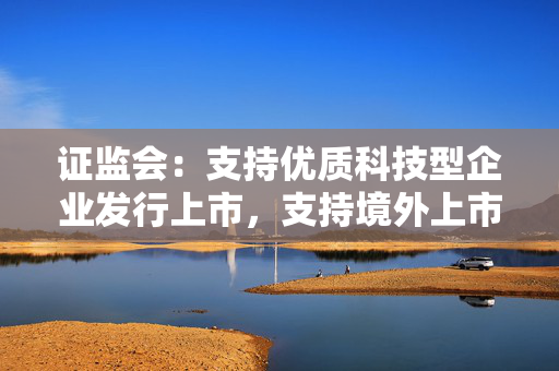 证监会：支持优质科技型企业发行上市，支持境外上市优质科技型企业回归A股