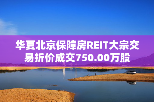 华夏北京保障房REIT大宗交易折价成交750.00万股