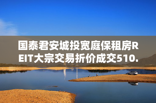 国泰君安城投宽庭保租房REIT大宗交易折价成交510.00万股