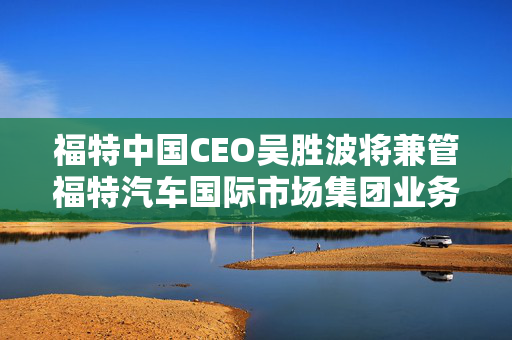 福特中国CEO吴胜波将兼管福特汽车国际市场集团业务