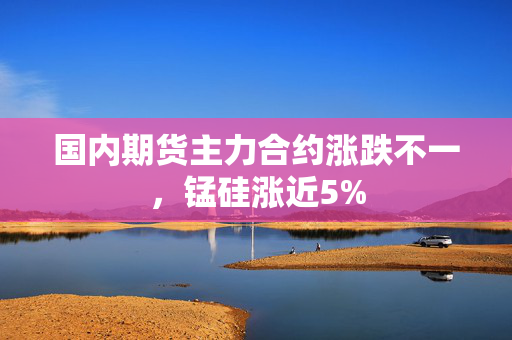 国内期货主力合约涨跌不一，锰硅涨近5%