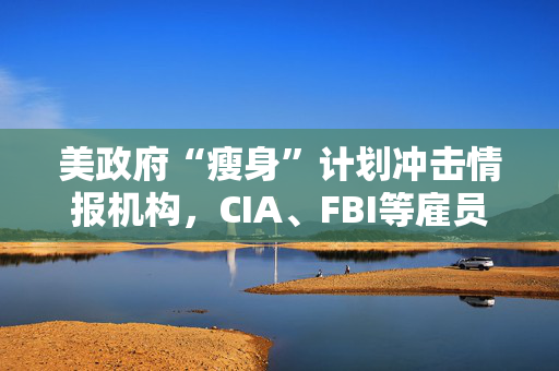 美政府“瘦身”计划冲击情报机构，CIA、FBI等雇员已收到通知