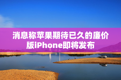 消息称苹果期待已久的廉价版iPhone即将发布