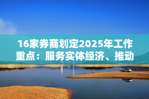 16家券商划定2025年工作重点：服务实体经济、推动业务模式改革