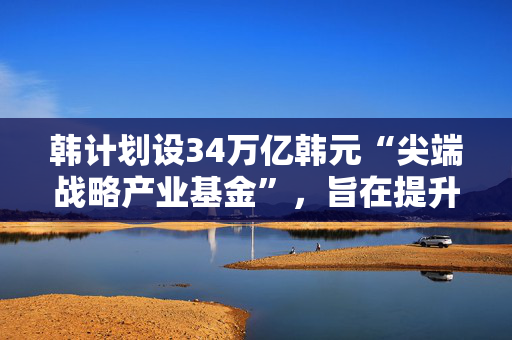 韩计划设34万亿韩元“尖端战略产业基金”，旨在提升高科技领域竞争力