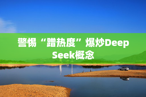 警惕“蹭热度”爆炒DeepSeek概念