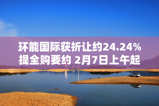 环能国际获折让约24.24%提全购要约 2月7日上午起复牌