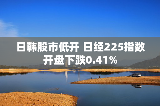 日韩股市低开 日经225指数开盘下跌0.41%