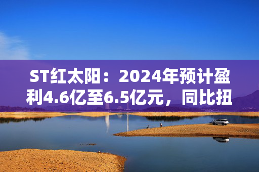 ST红太阳：2024年预计盈利4.6亿至6.5亿元，同比扭亏为盈