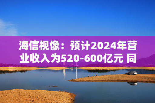 海信视像：预计2024年营业收入为520-600亿元 同比增长-3.0%至11.9%