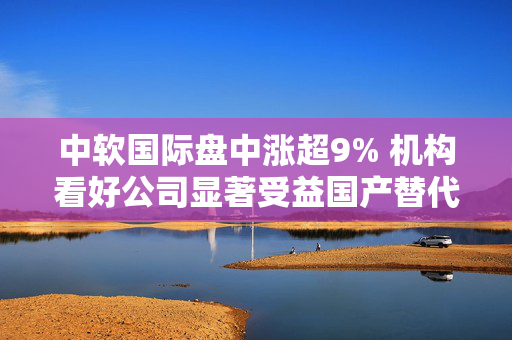 中软国际盘中涨超9% 机构看好公司显著受益国产替代