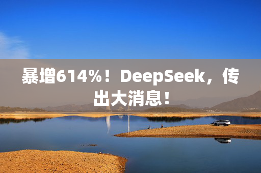 暴增614%！DeepSeek，传出大消息！