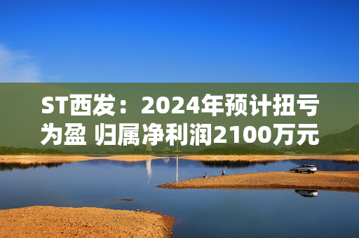 ST西发：2024年预计扭亏为盈 归属净利润2100万元-3100万元