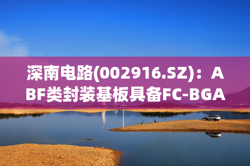 深南电路(002916.SZ)：ABF类封装基板具备FC-BGA 16层及以下产品批量生产能力和16层以上样品制造能力