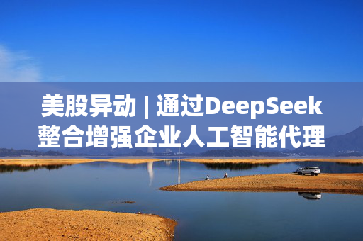 美股异动 | 通过DeepSeek整合增强企业人工智能代理平台 极光(JG.US)涨逾13%