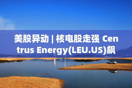 美股异动 | 核电股走强 Centrus Energy(LEU.US)飙涨超29%