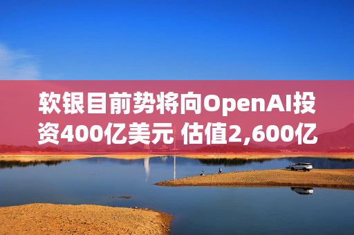 软银目前势将向OpenAI投资400亿美元 估值2,600亿美元