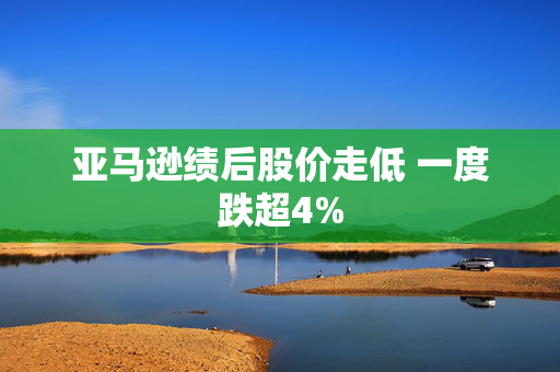 亚马逊绩后股价走低 一度跌超4%