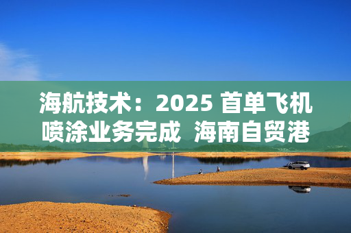 海航技术：2025 首单飞机喷涂业务完成  海南自贸港