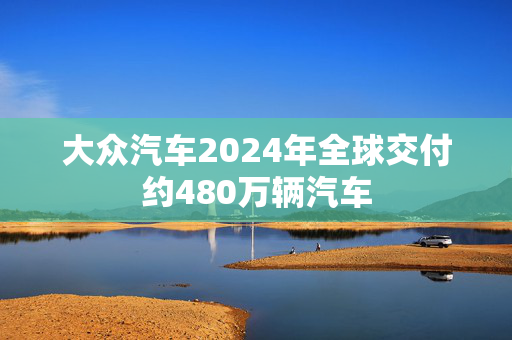 大众汽车2024年全球交付约480万辆汽车