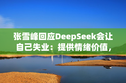 张雪峰回应DeepSeek会让自己失业：提供情绪价值，有些信息网上不公开