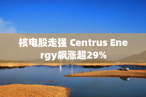 核电股走强 Centrus Energy飙涨超29%