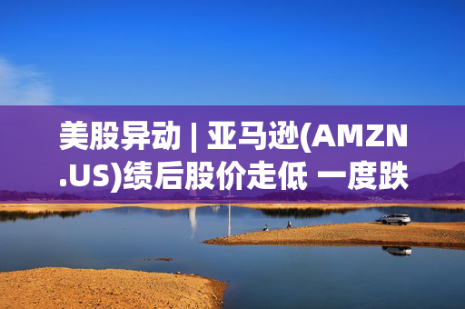 美股异动 | 亚马逊(AMZN.US)绩后股价走低 一度跌超4%