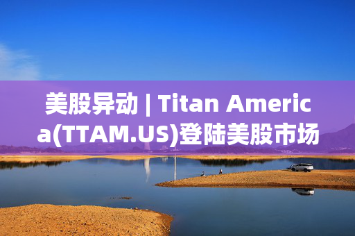 美股异动 | Titan America(TTAM.US)登陆美股市场 开盘股价微涨