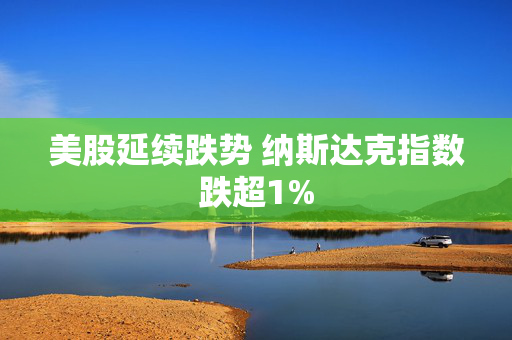 美股延续跌势 纳斯达克指数跌超1%