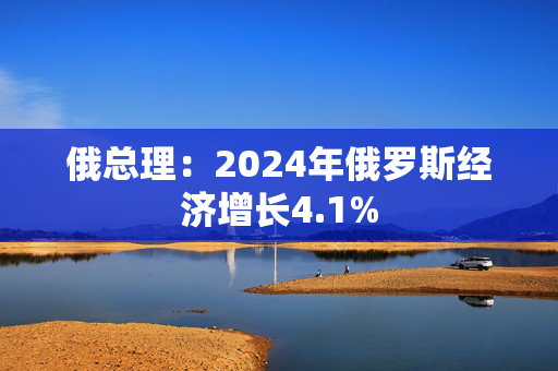 俄总理：2024年俄罗斯经济增长4.1%