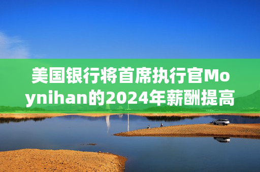 美国银行将首席执行官Moynihan的2024年薪酬提高21%至3500万美元