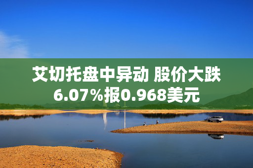 艾切托盘中异动 股价大跌6.07%报0.968美元