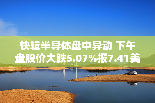 快辑半导体盘中异动 下午盘股价大跌5.07%报7.41美元