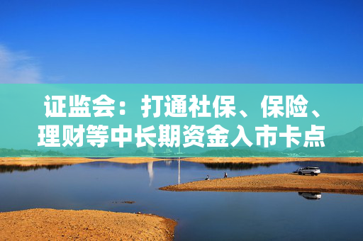 证监会：打通社保、保险、理财等中长期资金入市卡点堵点，加快推进数字化、智能化赋能资本市场