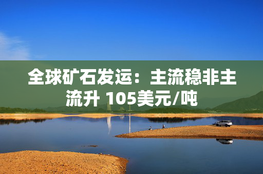 全球矿石发运：主流稳非主流升 105美元/吨