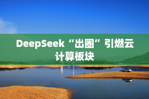 DeepSeek“出圈”引燃云计算板块