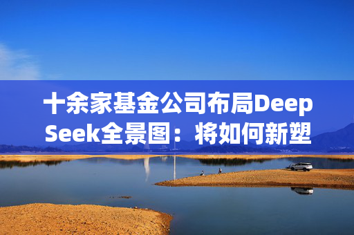 十余家基金公司布局DeepSeek全景图：将如何新塑公募生态？