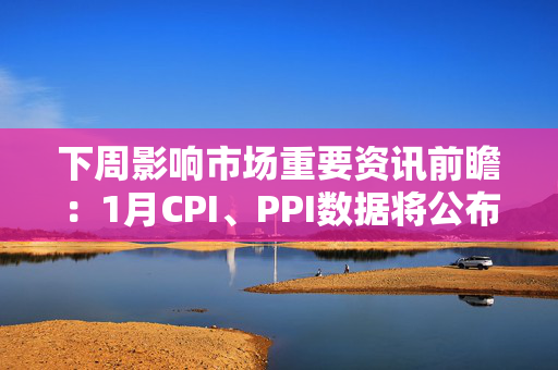 下周影响市场重要资讯前瞻：1月CPI、PPI数据将公布