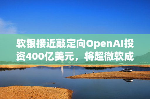 软银接近敲定向OpenAI投资400亿美元，将超微软成其最大股东