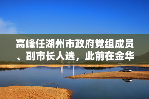 高峰任湖州市政府党组成员、副市长人选，此前在金华市工作