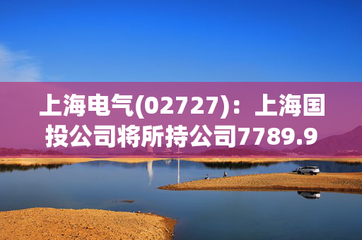 上海电气(02727)：上海国投公司将所持公司7789.9万股A股换购成中证上海国企交易型开放式指数证券投资基金份额