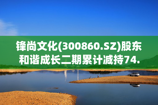 锋尚文化(300860.SZ)股东和谐成长二期累计减持74.27万股