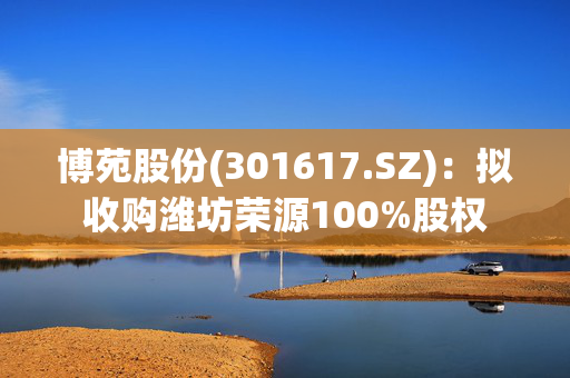 博苑股份(301617.SZ)：拟收购潍坊荣源100%股权