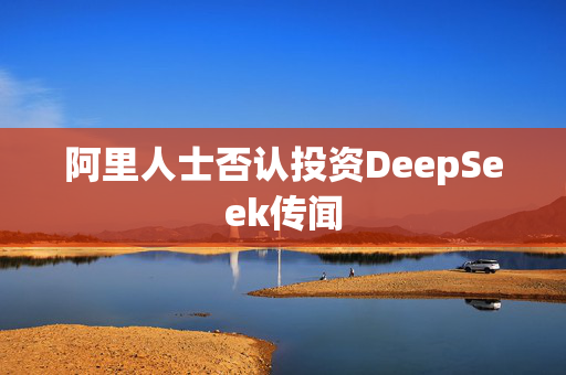 阿里人士否认投资DeepSeek传闻