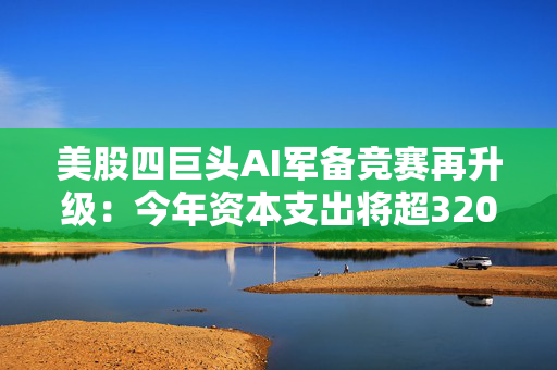 美股四巨头AI军备竞赛再升级：今年资本支出将超3200亿美元，华尔街担忧