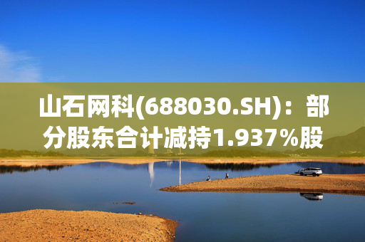 山石网科(688030.SH)：部分股东合计减持1.937%股份