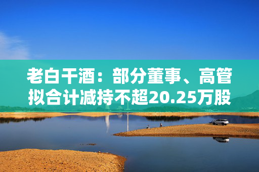 老白干酒：部分董事、高管拟合计减持不超20.25万股