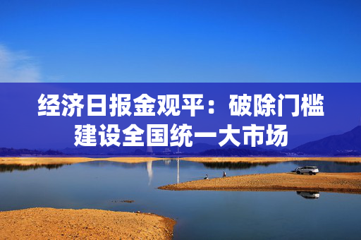 经济日报金观平：破除门槛建设全国统一大市场